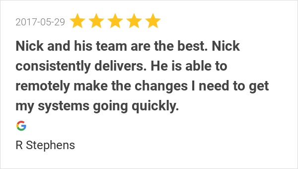 5-star Google review dated 2017-05-29  "Nick and his team are the best. I install audio video and automation systems and my systems require a rock solid network behind them to operate. Nick consistently delivers. He is able to remotely make the changes I need to get my systems going quickly. And he does it without the headaches, hold-ques, and endless hoops to jump through I frequently find with other network managers."  from R Stephens